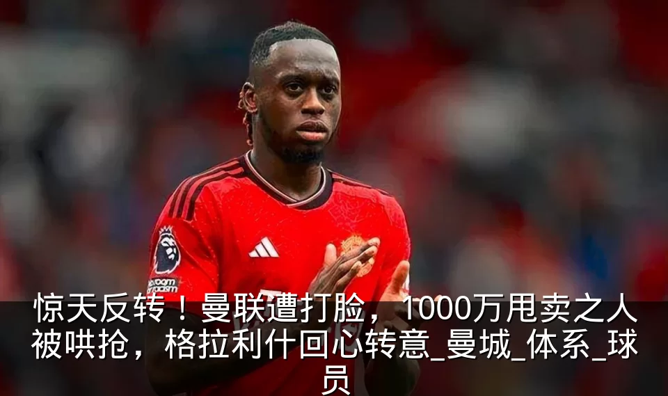 惊天反转！曼联遭打脸，1000万甩卖之人被哄抢，格拉利什回心转意_曼城_体系_球员