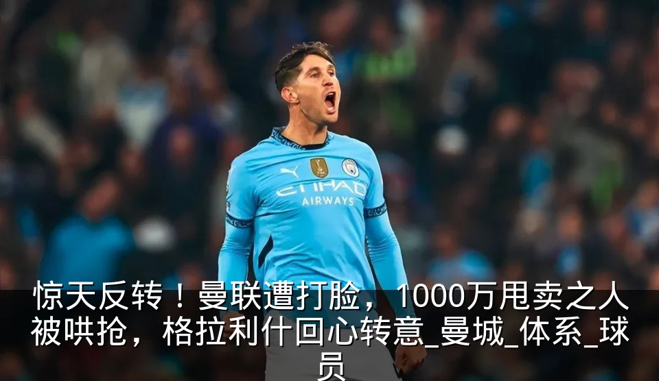 惊天反转！曼联遭打脸，1000万甩卖之人被哄抢，格拉利什回心转意_曼城_体系_球员